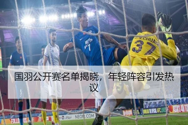 国羽公开赛名单揭晓，年轻阵容引发热议