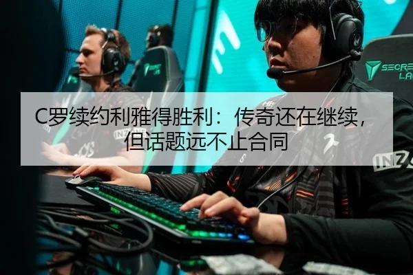 C罗续约利雅得胜利：传奇还在继续，但话题远不止合同